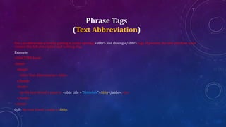 Phrase Tags
(Text Abbreviation)
You can abbreviate a text by putting it inside opening <abbr> and closing </abbr> tags. If present, the title attribute must
contain this full description and nothing else.
Example:
<!DOCTYPE html>
<html>
<head>
<title>Text Abbreviation</title>
</head>
<body>
<p>My best friend's name is <abbr title = "Abhishek">Abhy</abbr>.</p>
</body>
</html>
O/P: My best friend's name is Abhy.
 
