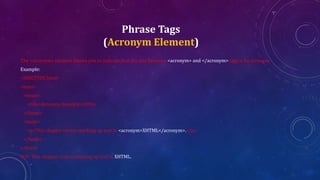 Phrase Tags
(Acronym Element)
The <acronym> element allows you to indicate that the text between <acronym> and </acronym> tags is an acronym.
Example:
<!DOCTYPE html>
<html>
<head>
<title>Acronym Example</title>
</head>
<body>
<p>This chapter covers marking up text in <acronym>XHTML</acronym>.</p>
</body>
</html>
O/P: This chapter covers marking up text in XHTML.
 