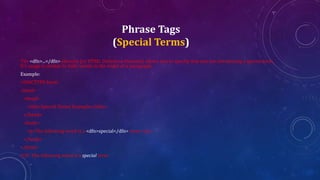 Phrase Tags
(Special Terms)
The <dfn>...</dfn> element (or HTML Definition Element) allows you to specify that you are introducing a special term.
It's usage is similar to italic words in the midst of a paragraph.
Example:
<!DOCTYPE html>
<html>
<head>
<title>Special Terms Example</title>
</head>
<body>
<p>The following word is a <dfn>special</dfn> term.</p>
</body>
</html>
O/P: The following word is a special term.
 