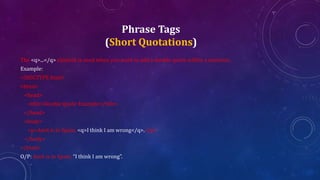 Phrase Tags
(Short Quotations)
The <q>...</q> element is used when you want to add a double quote within a sentence.
Example:
<!DOCTYPE html>
<html>
<head>
<title>Double Quote Example</title>
</head>
<body>
<p>Amit is in Spain, <q>I think I am wrong</q>.</p>
</body>
</html>
O/P: Amit is in Spain, “I think I am wrong”.
 