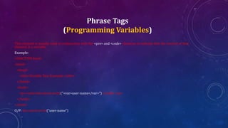 Phrase Tags
(Programming Variables)
This element is usually used in conjunction with the <pre> and <code> elements to indicate that the content of that
element is a variable.
Example:
<!DOCTYPE html>
<html>
<head>
<title>Variable Text Example</title>
</head>
<body>
<p><code>document.write("<var>user-name</var>")</code></p>
</body>
</html>
O/P: document.write("user-name")
 