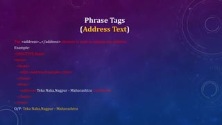 Phrase Tags
(Address Text)
The <address>...</address> element is used to contain any address.
Example:
<!DOCTYPE html>
<html>
<head>
<title>Address Example</title>
</head>
<body>
<address>Teka Naka,Nagpur - Maharashtra</address>
</body>
</html>
O/P: Teka Naka,Nagpur - Maharashtra
 