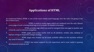 Applications of HTML
As mentioned before, HTML is one of the most widely used language over the web. I'm going to list
few of them here:
1. Web pages development - HTML is used to create pages which are rendered over the web. Almost
every page of web is having html tags in it to render its details in browser.
2. Internet Navigation - HTML provides tags which are used to navigate from one page to another and
is heavily used in internet navigation.
3. Responsive UI - HTML pages now-a-days works well on all platform, mobile, tabs, desktop or
laptops owing to responsive design strategy.
4. Offline support - HTML pages once loaded can be made available offline on the machine without
any need of internet.
5. Game development- HTML5 has native support for rich experience and is now useful in gaming
development arena as well.
 