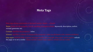Meta Tags
Meta tags always used inside of the head section <head>…</head>
Name: Name for the property. Can be anything. Examples include, keywords, description, author,
revised, generator etc.
Content: Specifies the property's value.
Scheme: Specifies a scheme to interpret the property's value (as declared in the content attribute).
http-equiv: Used for http response message headers. For example, http-equiv can be used to refresh
the page or to set a cookie. Values include content-type, expires, refresh and set-cookie.
 