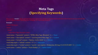 Meta Tags
(Specifying Keywords)
You can use <meta> tag to specify important keywords related to the document and later these keywords are used by the
search engines while indexing your webpage for searching purpose.
Example:
<!DOCTYPE html>
<html>
<head>
<title>Meta Tags Example</title>
<meta name = "keywords" content = "HTML, Meta Tags, Metadata" /> --- Name
<meta name = "description" content = "Learning about Meta Tags." /> --- Content
<meta name = "revised" content = “Skyline, 14/01/2020" /> --- Scheme
<meta http-equiv = "refresh" content = "5" /> --- http-equiv
<meta http-equiv = "cookie" content = "userid = xyz; expires = Wednesday, 08-Aug-15 23:59:59 GMT;" /> --- Cookie
<meta name = "author" content = “Punit Pandey" /> --- Author Name
 