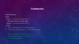 Comments
<!DOCTYPE html>
<html>
<head> <!-- Document Header Starts -->
<title>This is document title</title>
</head> <!-- Document Header Ends -->
<body>
<!-- This is valid comment --> --- Valid Comment
< !-- This is not a valid comment --> --- Not Valid Comment
<!--
This is a multiline comment and it can
span through as many as lines you like.
--> --- Multiline Comment
 