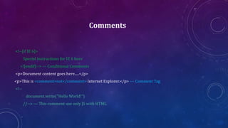 Comments
<!--[if IE 6]>
Special instructions for IE 6 here
<![endif]--> --- Conditional Comments
<p>Document content goes here.....</p>
<p>This is <comment>not</comment> Internet Explorer.</p> --- Comment Tag
<!--
document.write("Hello World!")
//--> --- This comment use only JS with HTML
 