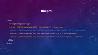 Images
<body>
<p>Simple Image Insert</p>
<img src = "/html/images/xyz.png" alt = “demo Image" /> --- Insert Image
<img src = "/html/images/test.png" alt = "Test Image" width = "150" height = "100"/> --- Width/Height
<img src = "/html/images/test.png" alt = "Test Image" border = "3"/> --- Set Image Border
<img src = "/html/images/test.png" alt = "Test Image" border = "3" align = "right"/> --- Alignment
</body>
</html>
 