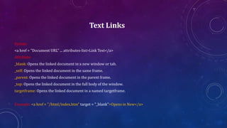 Text Links
Syntax:
<a href = "Document URL" ... attributes-list>Link Text</a>
Attribute:
_blank: Opens the linked document in a new window or tab.
_self: Opens the linked document in the same frame.
_parent: Opens the linked document in the parent frame.
_top: Opens the linked document in the full body of the window.
targetframe: Opens the linked document in a named targetframe.
Example: <a href = "/html/index.htm" target = "_blank">Opens in New</a>
 