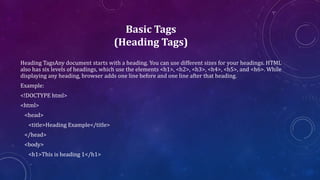 Basic Tags
(Heading Tags)
Heading TagsAny document starts with a heading. You can use different sizes for your headings. HTML
also has six levels of headings, which use the elements <h1>, <h2>, <h3>, <h4>, <h5>, and <h6>. While
displaying any heading, browser adds one line before and one line after that heading.
Example:
<!DOCTYPE html>
<html>
<head>
<title>Heading Example</title>
</head>
<body>
<h1>This is heading 1</h1>
 