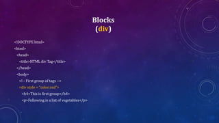 Blocks
(div)
<!DOCTYPE html>
<html>
<head>
<title>HTML div Tag</title>
</head>
<body>
<!-- First group of tags -->
<div style = "color:red">
<h4>This is first group</h4>
<p>Following is a list of vegetables</p>
 