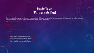 Basic Tags
(Paragraph Tag)
The <p> tag offers a way to structure your text into different paragraphs. Each paragraph of text should go in between an
opening <p> and a closing </p> tag as shown below in the example −
Ex: <!DOCTYPE html>
<html>
<head>
<title>Paragraph Example</title>
</head>
<body>
<p>Here is a first paragraph of text.</p>
<p>Here is a second paragraph of text.</p>
<p>Here is a third paragraph of text.</p>
</body>
</html>
 