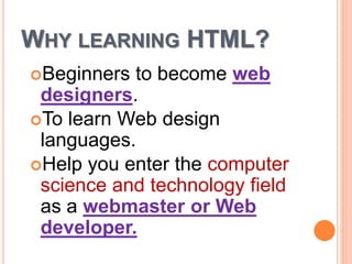 WHY LEARNING HTML?
Beginners to become web
designers.
To learn Web design
languages.
Help you enter the computer
science and technology field
as a webmaster or Web
developer.
 