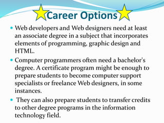 Career Options
 Web developers and Web designers need at least
an associate degree in a subject that incorporates
elements of programming, graphic design and
HTML.
 Computer programmers often need a bachelor's
degree. A certificate program might be enough to
prepare students to become computer support
specialists or freelance Web designers, in some
instances.
 They can also prepare students to transfer credits
to other degree programs in the information
technology field.
 