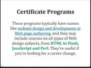 Certificate Programs
These programs typically have names
like website design and development or
Web page authoring, and they may
include courses on all types of Web
design subjects, from HTML to Flash,
JavaScript and Perl. They're useful if
you're looking for a career change.
 