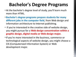 At the bachelor's degree level of study, you'll learn much
more than HTML.
Bachelor's degree programs prepare students for many
different jobs in the computer field, from Web design and
information architecture to Internet publishing.
 If you're interested in the creative side of website design,
you might pursue for a Web design concentration within a
graphic design, digital media or Web design major.
If you're more interested in the business, commerce or
technological aspects of website design, you might choose a
CIS (Computerized Information System) or Web
development major.
 