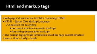 Web pages/ document are text files containing HTML
HTML – Hyper Text Markup Language
A notation for describing
document structure (semantic markup)
formatting (presentation markup)
The markup tags provide information about the page content structure:
<center><font><body><head>
 