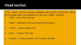 The <head> Section contains metadata and specific information about
the web page that is not displayed to the user. <head> includes:
1. <Title> : title of the web page
2. <Meta> : additional information about the document
3. <Script> : contains script code
4. <Style> : contains CSS code
5. <noscript> : contain alternate text if script is disabled.
 