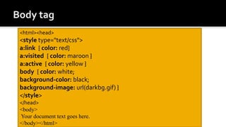 <html><head>
<style type="text/css">
a:link { color: red}
a:visited { color: maroon }
a:active { color: yellow }
body { color: white;
background-color: black;
background-image: url(darkbg.gif) }
</style>
</head>
<body>
Your document text goes here.
</body></html>
 