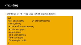  attributes of <h1> tag used in CSS is given below:
h1 {
text-align:right; // left/right/center
color:yellow;
text-transform:uppercase;
text-indent:30px;
margin:30px;
text-align:center;
font-size:12px;
font-weight: bold;
}
 