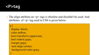  The align attribute on <p> tags is obsolete and shouldn't be used. And
attributes of <p> tag used in CSS is given below:
p {
display: block;
color:yellow;
text-transform:uppercase;
text-indent:30px;
margin:30px;
text-align:center;
background-color:gray;
}
 