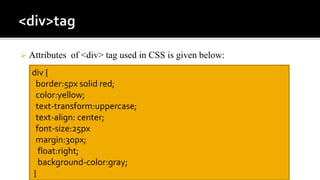  Attributes of <div> tag used in CSS is given below:
div {
border:5px solid red;
color:yellow;
text-transform:uppercase;
text-align: center;
font-size:25px
margin:30px;
float:right;
background-color:gray;
}
 