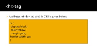  Attributes of <hr> tag used in CSS is given below:
hr {
display: block;
color:yellow;
margin:30px;
border-width:5px
}
 