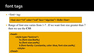  <font> tag:
 Range of font size varies from 1-7 . If we want font size greater than 7
then we use the CSS
<font size=“14” color=“red” face=“algerian”> Hello</font>
<head>
<style type="text/css">
h1 {font-size:800%;}
h2 {font-size:200%;}
b {font-family: Constantia; color: blue; font-size:200%;}
</style>
</head>
 