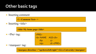  Inserting comment
 Inserting <title>
 <Pre> tag:
 <marquee> tag:
<!- -Comment Text-- >
<title>My home page</title>
<PRE>
<b> NAME AGE</b>
dip 27
raju 16 </PRE>
<marquee direction = "up/down/left/right">GLA University</marquee>
 