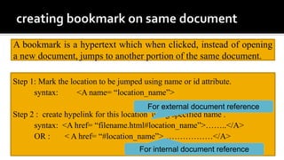 A bookmark is a hypertext which when clicked, instead of opening
a new document, jumps to another portion of the same document.
Step 1: Mark the location to be jumped using name or id attribute.
syntax: <A name= “location_name”>
Step 2 : create hypelink for this location using specified name .
syntax: <A href= “filename.html#location_name”>……..</A>
OR : < A href= “#location_name”>………………</A>
For external document reference
For internal document reference
 