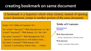 A bookmark is a hypertext which when clicked, instead of opening
a new document, jumps to another portion of the same document.
<body><h1>Table of Contents</h1>
<p><a href="#section1">Web Introduction</a><br>
<a href="#section2"> Web history</A><br><br>
<h2 name="section1"> Web Introduction</h2>
... Section 1 Introduction to web follows here ...
<h2 name="section2">Web history</h2>
... Section 2 web history follows here …</body>
 