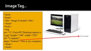 <html>
<head>
<title> Image Example</title>
</head>
<body>
<img
src="/C:/Users/PC/Desktop/capture/a
2.jpg" height=“100” width=“250”
alt=“Computer”
align=“bottom”>This is my computer
</body>
</html>
 