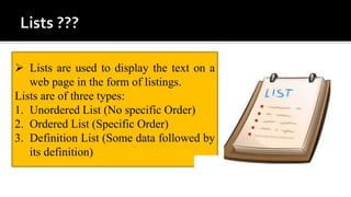  Lists are used to display the text on a
web page in the form of listings.
Lists are of three types:
1. Unordered List (No specific Order)
2. Ordered List (Specific Order)
3. Definition List (Some data followed by
its definition)
 