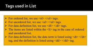  For ordered list, we use <ol> </ol> tags.
 For unordered list, we use <ul> </ul> tags.
 For data definition list, we use <dl> </dl> tags.
 The items are listed within the <li> tag in the case of ordered
and unordered list.
 For data definition list, the data term is listed using <dt> </dt>
tag, and the definition is listed using <dd> </dd> tag.
 
