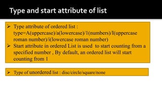  Type attribute of ordered list :
type=A(uppercase)/a(lowercase)/1(numbers)/I(uppercase
roman number)/i(lowercase roman number)
 Start attribute in ordered List is used to start counting from a
specified number , By default, an ordered list will start
counting from 1
 Type of unordered list : disc/circle/square/none
 