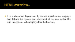 It is a document layout and hyperlink specification language
that defines the syntax and placement of various media like
text, images etc. to be displayed by the browser.
 
