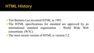 Tim Berners-Lee invented HTML in 1991
The HTML specifications for standard are approved by an
international standard organization – World Wide Web
consortium. (W3C).
The most recent version of HTML is version 5.2
 