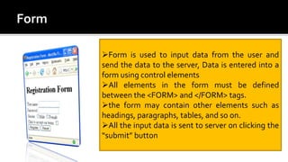 Form is used to input data from the user and
send the data to the server, Data is entered into a
form using control elements
All elements in the form must be defined
between the <FORM> and </FORM> tags.
the form may contain other elements such as
headings, paragraphs, tables, and so on.
All the input data is sent to server on clicking the
“submit” button
 