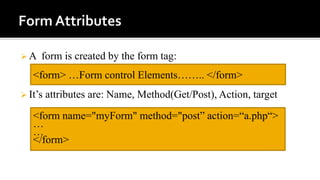  A form is created by the form tag:
 It’s attributes are: Name, Method(Get/Post), Action, target
<form> …Form control Elements…….. </form>
<form name="myForm" method="post” action=“a.php“>
…
…
</form>
 
