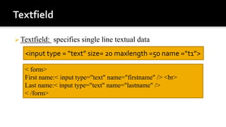  Textfield: specifies single line textual data
<input type = “text” size= 20 maxlength =50 name =“t1”>
< form>
First name:< input type="text" name="firstname" /> <br>
Last name:< input type="text" name="lastname" />
< /form>
 