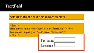 default width of a text field is 20 characters.
< form>
First name:< input type="text" name="firstname" /> <br>
Last name:< input type="text" name="lastname" />
< /form>
 