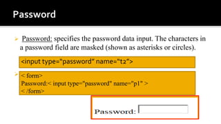  Password: specifies the password data input. The characters in
a password field are masked (shown as asterisks or circles).
 example
<input type=“password” name=“t2”>
< form>
Password:< input type="password" name="p1" >
< /form>
 