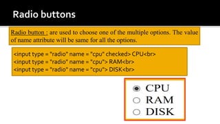 <input type = "radio" name = "cpu" checked> CPU<br>
<input type = "radio" name = "cpu"> RAM<br>
<input type = "radio" name = "cpu"> DISK<br>
Radio button : are used to choose one of the multiple options. The value
of name attribute will be same for all the options.
 