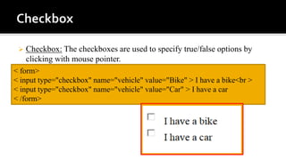  Checkbox: The checkboxes are used to specify true/false options by
clicking with mouse pointer.
< form>
< input type="checkbox" name="vehicle" value="Bike" > I have a bike<br >
< input type="checkbox" name="vehicle" value="Car" > I have a car
< /form>
 