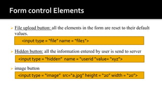  File upload button: all the elements in the form are reset to their default
values.
 Hidden button: all the information entered by user is send to server
 image button
<input type = “file” name = “file1”>
<input type = “hidden” name = “userid ”value= “xyz”>
<input type = “image” src=“a.jpg” height = “20” width = “20”>
 