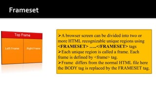 A browser screen can be divided into two or
more HTML recognizable unique regions using
<FRAMESET> …..</FRAMESET> tags
Each unique region is called a frame. Each
frame is defined by <frame> tag.
Frame differs from the normal HTML file here
the BODY tag is replaced by the FRAMESET tag.
 