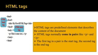 HTML tags are predefined elements that describes
the content of the document
 HTML tags normally come in pairs like <p> and
</p>
 The first tag in a pair is the start tag, the second tag
is the end tag
 