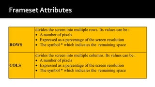 ROWS
divides the screen into multiple rows. Its values can be :
 A number of pixels
 Expressed as a percentage of the screen resolution
 The symbol * which indicates the remaining space
COLS
divides the screen into multiple columns. Its values can be :
 A number of pixels
 Expressed as a percentage of the screen resolution
 The symbol * which indicates the remaining space
 