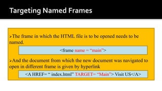 The frame in which the HTML file is to be opened needs to be
named.
And the document from which the new document was navigated to
open in different frame is given by hyperlink
<frame name = “main”>
<A HREF= “ index.html” TARGET= “Main”> Visit US</A>
 
