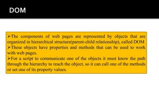 The components of web pages are represented by objects that are
organized in hierarchical structure(parent-child relationship), called DOM
These objects have properties and methods that can be used to work
with web pages.
For a script to communicate one of the objects it must know the path
through the hierarchy to reach the object, so it can call one of the methods
or set one of its property values.
 
